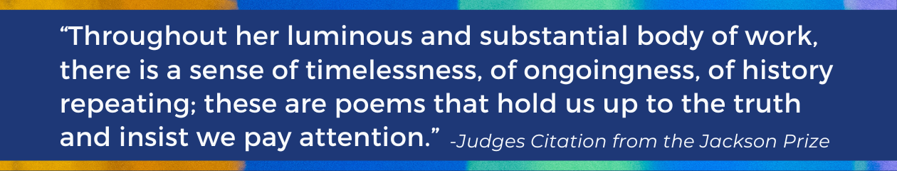 Quote from Jackson Prize judges: "“Harjo’s poems embody a rich physicality and movement; they begin in the ear and the eye, they go on to live and hum inside the body…. Throughout her luminous and substantial body of work, there is a sense of timelessness, of ongoingness, of history repeating; these are poems that hold us up to the truth and insist we pay attention.”